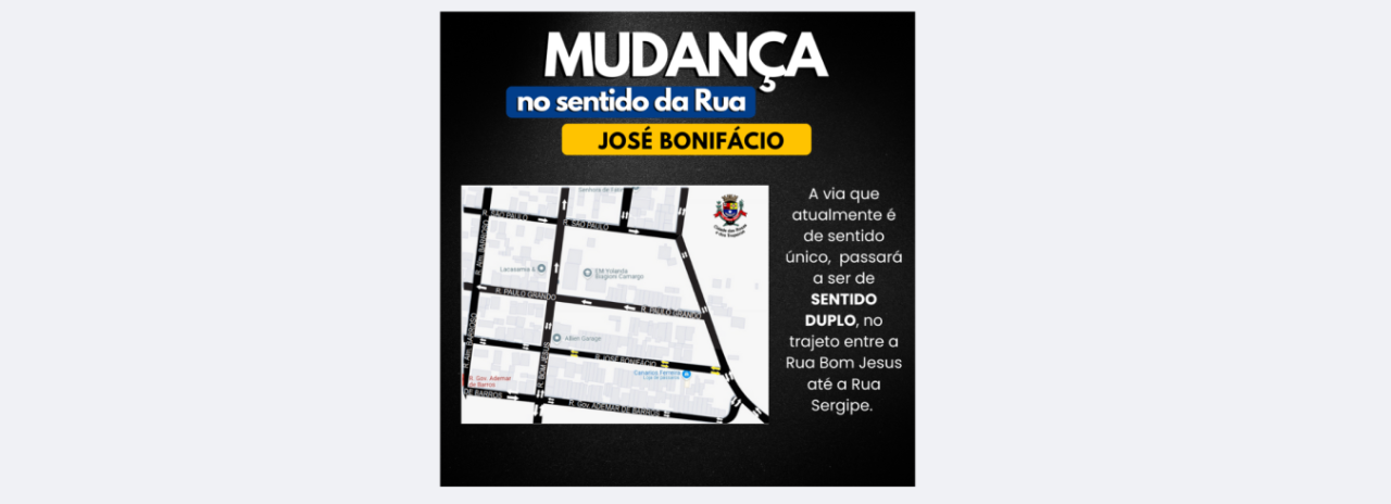 A Prefeitura Municipal de Cerquilho, através da Diretoria Municipal de Trânsito, comunica a todos que a partir do dia 20 de Janeiro de 2025 (segunda-feira) a Rua José Bonifácio, localizado no Residencial Forte Ville, terá mudança em sua direção.